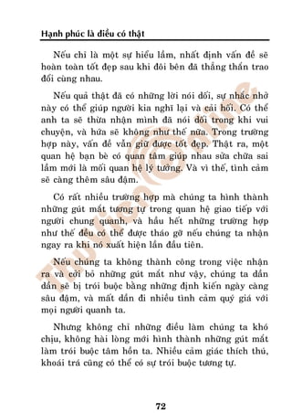 Haïnh phuùc laø ñieàu coù thaät

    Neáu chæ laø moät söï hieåu laàm, nhaát ñònh vaán ñeà seõ
hoaøn toaøn toát ñeïp sau khi ñoâi beân ñaõ thaúng thaén trao
ñoåi cuøng nhau.
    Neáu quaû thaät ñaõ coù nhöõng lôøi noùi doái, söï nhaéc nhôû
naøy coù theå giuùp ngöôøi kia nghó laïi vaø caûi hoái. Coù theå
anh ta seõ thöøa nhaän mình ñaõ noùi doái trong khi vui
chuyeän, vaø höùa seõ khoâng nhö theá nöõa. Trong tröôøng
hôïp naøy, vaán ñeà vaãn giöõ ñöôïc toát ñeïp. Thaät ra, moät
quan heä baïn beø coù quan taâm giuùp nhau söûa chöõa sai
laàm môùi laø moái quan heä lyù töôûng. Vaø vì theá, tình caûm
seõ caøng theâm saâu ñaäm.
  Coù raát nhieàu tröôøng hôïp maø chuùng ta hình thaønh
nhöõng guùt maét töông töï trong quan heä giao tieáp vôùi
ngöôøi chung quanh, vaø haàu heát nhöõng tröôøng hôïp
nhö theá ñeàu coù theå ñöôïc thaùo gôõ neáu chuùng ta nhaän
ngay ra khi noù xuaát hieän laàn ñaàu tieân.
    Neáu chuùng ta khoâng thaønh coâng trong vieäc nhaän
ra vaø côûi boû nhöõng guùt maét nhö vaäy, chuùng ta daàn
daàn seõ bò troùi buoäc baèng nhöõng ñònh kieán ngaøy caøng
saâu ñaäm, vaø maát daàn ñi nhieàu tình caûm quyù giaù vôùi
moïi ngöôøi quanh ta.
    Nhöng khoâng chæ nhöõng ñieàu laøm chuùng ta khoù
chòu, khoâng haøi loøng môùi hình thaønh nhöõng guùt maét
laøm troùi buoäc taâm hoàn ta. Nhieàu caûm giaùc thích thuù,
khoaùi traù cuõng coù theå coù söï troùi buoäc töông töï.



                                  72
 