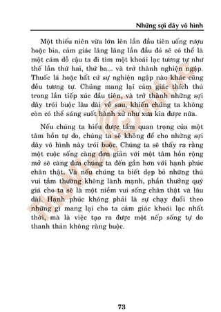 Nhöõng sôïi daây voâ hình

    Moät thieáu nieân vöøa lôùn leân laàn ñaàu tieân uoáng röôïu
hoaëc bia, caûm giaùc laâng laâng laàn ñaàu ñoù seõ coù theå laø
moät caùm doã caäu ta ñi tìm moät khoaùi laïc töông töï nhö
theá laàn thöù hai, thöù ba... vaø trôû thaønh nghieän ngaäp.
Thuoác laù hoaëc baát cöù söï nghieän ngaäp naøo khaùc cuõng
ñeàu töông töï. Chuùng mang laïi caûm giaùc thích thuù
trong laàn tieáp xuùc ñaàu tieân, vaø trôû thaønh nhöõng sôïi
daây troùi buoäc laâu daøi veà sau, khieán chuùng ta khoâng
coøn coù theå saùng suoát haønh xöû nhö xöa kia ñöôïc nöõa.
    Neáu chuùng ta hieåu ñöôïc taàm quan troïng cuûa moät
taâm hoàn töï do, chuùng ta seõ khoâng ñeå cho nhöõng sôïi
daây voâ hình naøy troùi buoäc. Chuùng ta seõ thaáy ra raèng
moät cuoäc soáng caøng ñôn giaûn vôùi moät taâm hoàn roäng
môû seõ caøng ñöa chuùng ta ñeán gaàn hôn vôùi haïnh phuùc
chaân thaät. Vaø neáu chuùng ta bieát deïp boû nhöõng thuù
vui taàm thöôøng khoâng laønh maïnh, phaàn thöôûng quyù
giaù cho ta seõ laø moät nieàm vui soáng chaân thaät vaø laâu
daøi. Haïnh phuùc khoâng phaûi laø söï chaïy ñuoåi theo
nhöõng gì mang laïi cho ta caûm giaùc khoaùi laïc nhaát
thôøi, maø laø vieäc taïo ra ñöôïc moät neáp soáng töï do
thanh thaûn khoâng raøng buoäc.




                                73
 