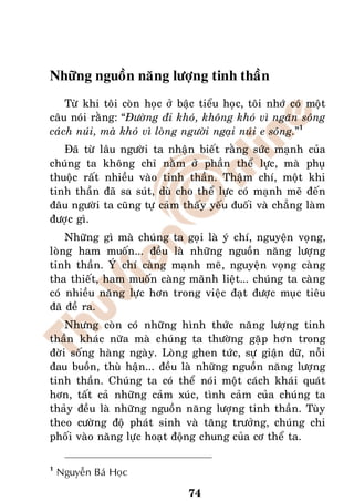 Nhöõng nguoàn naêng löôïng tinh thaàn
    Töø khi toâi coøn hoïc ôû baäc tieåu hoïc, toâi nhôù coù moät
caâu noùi raèng: “Ñöôøng ñi khoù, khoâng khoù vì ngaên soâng
caùch nuùi, maø khoù vì loøng ngöôøi ngaïi nuùi e soâng.”1
   Ñaõ töø laâu ngöôøi ta nhaän bieát raèng söùc maïnh cuûa
chuùng ta khoâng chæ naèm ôû phaàn theå löïc, maø phuï
thuoäc raát nhieàu vaøo tinh thaàn. Thaäm chí, moät khi
tinh thaàn ñaõ sa suùt, duø cho theå löïc coù maïnh meõ ñeán
ñaâu ngöôøi ta cuõng töï caûm thaáy yeáu ñuoái vaø chaúng laøm
ñöôïc gì.
    Nhöõng gì maø chuùng ta goïi laø yù chí, nguyeän voïng,
loøng ham muoán... ñeàu laø nhöõng nguoàn naêng löôïng
tinh thaàn. YÙ chí caøng maïnh meõ, nguyeän voïng caøng
tha thieát, ham muoán caøng maõnh lieät... chuùng ta caøng
coù nhieàu naêng löïc hôn trong vieäc ñaït ñöôïc muïc tieâu
ñaõ ñeà ra.
    Nhöng coøn coù nhöõng hình thöùc naêng löôïng tinh
thaàn khaùc nöõa maø chuùng ta thöôøng gaëp hôn trong
ñôøi soáng haøng ngaøy. Loøng ghen töùc, söï giaän döõ, noãi
ñau buoàn, thuø haän... ñeàu laø nhöõng nguoàn naêng löôïng
tinh thaàn. Chuùng ta coù theå noùi moät caùch khaùi quaùt
hôn, taát caû nhöõng caûm xuùc, tình caûm cuûa chuùng ta
thaûy ñeàu laø nhöõng nguoàn naêng löôïng tinh thaàn. Tuøy
theo cöôøng ñoä phaùt sinh vaø taêng tröôûng, chuùng chi
phoái vaøo naêng löïc hoaït ñoäng chung cuûa cô theå ta.

1
    Nguyeãn Baù Hoïc

                                74
 