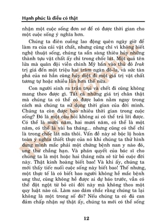 Haïnh phuùc laø ñieàu coù thaät

nhaän moät cuoäc soáng ñôn sô ñeå coù ñöôïc thôøi gian cho
moät cuoäc soáng yù nghóa hôn.
    Chuùng ta ñieân cuoàng lao ñoäng queân ngaøy giôø ñeå
laøm ra cuûa caûi vaät chaát, nhöng cuõng chæ vì khoâng bieát
ngheä thuaät soáng, chuùng ta saün saøng thieâu huûy nhöõng
thaønh töïu vaät chaát aáy chæ trong choác laùt. Moät quaû teân
löûa maø quaân ñoäi vieãn chinh Myõ baén vaøo thuû ñoâ Irak
trò giaù ñeán moät trieäu hai traêm ngaøn ñoâ-la, vaø söùc taøn
phaù cuûa noù haún cuõng huûy dieät ñi moät giaù trò vaät chaát
töông töï hoaëc nhieàu laàn hôn theá nöõa.
    Con ngöôøi sinh ra traàn truïi vaø cheát ñi cuõng khoâng
mang theo ñöôïc gì. Taát caû nhöõng giaù trò chaân thaät
maø chuùng ta coù theå coù ñöôïc luoân naèm ngay trong
caùch maø chuùng ta söû duïng thôøi gian cuûa ñôøi mình.
Chuùng ta coøn ñöôïc bao nhieâu thôøi gian trong cuoäc
soáng? Ñoù laø moät caâu hoûi khoâng ai coù theå traû lôøi ñöôïc.
Coù theå laø möôøi naêm, hai möôi naêm, coù theå laø moät
naêm, coù theå laø vaøi ba thaùng... nhöng cuõng coù theå chæ
laø trong choác laùt nöõa thoâi. Vaán ñeà naøy seõ boäc loä hoaøn
toaøn yù nghóa thieát thöïc cuûa noù khi chuùng ta thöû hình
dung mình maéc phaûi moät chöùng beänh nan y naøo ñoù,
ung thö chaúng haïn. Vaø phaùn quyeát cuûa baùc só cho
chuùng ta laø moät hoaëc hai thaùng nöõa seõ töø boû cuoäc ñôøi
naøy. Thaät kinh hoaøng bieát bao! Vaø khi aáy, chuùng ta
môùi thaáy tieác nuoái cuoäc soáng naøy bieát bao! Theá nhöng,
moät thöïc teá laø coù bieát bao ngöôøi khoâng heà maéc beänh
ung thö, cuõng khoâng heà ñöôïc ai döï baùo tröôùc, vaãn coù
theå ñoät ngoät töø boû coõi ñôøi naøy maø khoâng theo moät
quy luaät naøo caû. Laøm sao daùm chaéc raèng chuùng ta laïi
khoâng laø moät trong soá ñoù? Neáu chuùng ta coù ñuû can
ñaûm chaáp nhaän söï thaät aáy, chuùng ta môùi coù theå soáng


                                  12
 