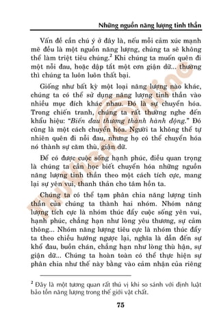 Nhöõng nguoàn naêng löôïng tinh thaàn

   Vaán ñeà caàn chuù yù ôû ñaây laø, neáu moãi caûm xuùc maïnh
meõ ñeàu laø moät nguoàn naêng löôïng, chuùng ta seõ khoâng
theå laøm trieät tieâu chuùng.2 Khi chuùng ta muoán queân ñi
moät noãi ñau, hoaëc daäp taét moät côn giaän döõ... thöôøng
thì chuùng ta luoân luoân thaát baïi.
    Gioáng nhö baát kyø moät loaïi naêng löôïng naøo khaùc,
chuùng ta coù theå söû duïng naêng löôïng tinh thaàn vaøo
nhieàu muïc ñích khaùc nhau. Ñoù laø söï chuyeån hoùa.
Trong chieán tranh, chuùng ta raát thöôøng nghe ñeán
khaåu hieäu: “Bieán ñau thöông thaønh haønh ñoäng.” Ñoù
cuõng laø moät caùch chuyeån hoùa. Ngöôøi ta khoâng theå töï
nhieân queân ñi noãi ñau, nhöng hoï coù theå chuyeån hoùa
noù thaønh söï caêm thuø, giaän döõ.
    Ñeå coù ñöôïc cuoäc soáng haïnh phuùc, ñieàu quan troïng
laø chuùng ta caàn hoïc bieát chuyeån hoùa nhöõng nguoàn
naêng löôïng tinh thaàn theo moät caùch tích cöïc, mang
laïi söï yeân vui, thanh thaûn cho taâm hoàn ta.
   Chuùng ta coù theå taïm phaân chia naêng löôïng tinh
thaàn cuûa chuùng ta thaønh hai nhoùm. Nhoùm naêng
löôïng tích cöïc laø nhoùm thuùc ñaåy cuoäc soáng yeân vui,
haïnh phuùc, chaúng haïn nhö loøng yeâu thöông, söï caûm
thoâng... Nhoùm naêng löôïng tieâu cöïc laø nhoùm thuùc ñaåy
ta theo chieàu höôùng ngöôïc laïi, nghóa laø daãn ñeán söï
khoå ñau, buoàn chaùn, chaúng haïn nhö loøng thuø haän, söï
giaän döõ... Chuùng ta hoaøn toaøn coù theå thöïc hieän söï
phaân chia nhö theá naøy baèng vaøo caûm nhaän cuûa rieâng

2
 Ñaây laø moät töông quan raát thuù vò khi so saùnh vôùi ñònh luaät
baûo toàn naêng löôïng trong theá giôùi vaät chaát.

                                 75
 