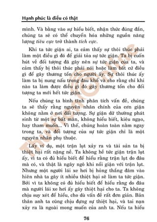 Haïnh phuùc laø ñieàu coù thaät

mình. Vaø baèng vaøo söï hieåu bieát, nhaän thöùc ñuùng ñaén,
chuùng ta seõ coù theå chuyeån hoùa nhöõng nguoàn naêng
löôïng tieâu cöïc trôû thaønh tích cöïc.
    Khi ta töùc giaän ai, ta caûm thaáy söï thoâi thuùc phaûi
laøm moät ñieàu gì ñoù ñeå giaûi toûa söï töùc giaän. Ta bò cuoán
huùt veà ñoái töôïng ñaõ gaây neân söï töùc giaän cuûa ta, vaø
caûm thaáy bò thoâi thuùc phaûi noùi hoaëc laøm baát cöù ñieàu
gì ñeå gaây thöông toån cho ngöôøi aáy. Söï thoâi thuùc aáy
laøm ta bò nung naáu trong ñau khoå vaø cho raèng chæ khi
naøo ta laøm ñöôïc ñieàu gì ñoù gaây thöông toån cho ñoái
töôïng ta môùi heát töùc giaän.
   Neáu chuùng ta bình tónh phaân tích vaán ñeà, chuùng
ta seõ thaáy raèng nguyeân nhaân chính cuûa côn giaän
khoâng naèm ôû nôi ñoái töôïng. Söï giaän döõ thöôøng phaùt
sinh töø moät söï baát maõn, khoâng hieåu bieát, kieâu ngaïo,
hay tham muoán... Vì theá, chuùng hoaøn toaøn naèm ngay
trong ta, vaø ñoái töôïng cuûa söï töùc giaän chæ laø moät
nguyeân nhaân phuï thuoäc.
    Laáy ví duï, moät traän luït xaûy ra vaø taøi saûn ta bò
thieät haïi raát naëng neà. Ta khoâng heà töùc giaän traän luït
aáy, vì ta coù ñuû hieåu bieát ñeå hieåu raèng traän luït do ñaâu
maø coù, vaø thaät laø ngaây ngoâ khi noåi giaän vôùi traän luït.
Nhöng moät ngöôøi laùi xe hôi bò hoûng thaéng ñaâm vaøo
hieân nhaø ta gaây ít nhieàu thieät haïi seõ laøm ta töùc giaän.
Bôûi vì ta khoâng coù ñuû hieåu bieát ñeå hieåu raèng do ñaâu
maø ngöôøi laùi xe hôi aáy gaây thieät haïi cho ta. Ta khoâng
chòu suy xeùt ñeå hieåu, cho duø vaán ñeà raát ñôn giaûn. Baûn
thaân anh ta cuõng chòu ñöïng söï thieät haïi, vaø tai naïn
xaûy ra laø ngoaøi mong muoán cuûa anh ta. Neáu ta hieåu

                                  76
 