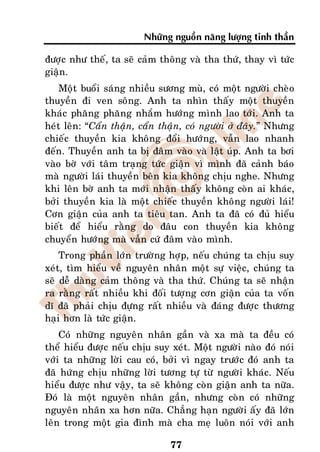 Nhöõng nguoàn naêng löôïng tinh thaàn

ñöôïc nhö theá, ta seõ caûm thoâng vaø tha thöù, thay vì töùc
giaän.
    Moät buoåi saùng nhieàu söông muø, coù moät ngöôøi cheøo
thuyeàn ñi ven soâng. Anh ta nhìn thaáy moät thuyeàn
khaùc phaêng phaêng nhaém höôùng mình lao tôùi. Anh ta
heùt leân: “Caån thaän, caån thaän, coù ngöôøi ôû ñaây.” Nhöng
chieác thuyeàn kia khoâng ñoåi höôùng, vaãn lao nhanh
ñeán. Thuyeàn anh ta bò ñaâm vaøo vaø laät uùp. Anh ta bôi
vaøo bôø vôùi taâm traïng töùc giaän vì mình ñaõ caûnh baùo
maø ngöôøi laùi thuyeàn beân kia khoâng chòu nghe. Nhöng
khi leân bôø anh ta môùi nhaän thaáy khoâng coøn ai khaùc,
bôûi thuyeàn kia laø moät chieác thuyeàn khoâng ngöôøi laùi!
Côn giaän cuûa anh ta tieâu tan. Anh ta ñaõ coù ñuû hieåu
bieát ñeå hieåu raèng do ñaâu con thuyeàn kia khoâng
chuyeån höôùng maø vaãn cöù ñaâm vaøo mình.
    Trong phaàn lôùn tröôøng hôïp, neáu chuùng ta chòu suy
xeùt, tìm hieåu veà nguyeân nhaân moät söï vieäc, chuùng ta
seõ deã daøng caûm thoâng vaø tha thöù. Chuùng ta seõ nhaän
ra raèng raát nhieàu khi ñoái töôïng côn giaän cuûa ta voán
dó ñaõ phaûi chòu ñöïng raát nhieàu vaø ñaùng ñöôïc thöông
haïi hôn laø töùc giaän.
    Coù nhöõng nguyeân nhaân gaàn vaø xa maø ta ñeàu coù
theå hieåu ñöôïc neáu chòu suy xeùt. Moät ngöôøi naøo ñoù noùi
vôùi ta nhöõng lôøi cau coù, bôûi vì ngay tröôùc ñoù anh ta
ñaõ höùng chòu nhöõng lôøi töông töï töø ngöôøi khaùc. Neáu
hieåu ñöôïc nhö vaäy, ta seõ khoâng coøn giaän anh ta nöõa.
Ñoù laø moät nguyeân nhaân gaàn, nhöng coøn coù nhöõng
nguyeân nhaân xa hôn nöõa. Chaúng haïn ngöôøi aáy ñaõ lôùn
leân trong moät gia ñình maø cha meï luoân noùi vôùi anh

                               77
 
