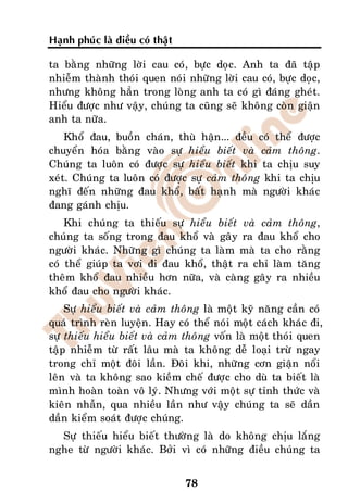 Haïnh phuùc laø ñieàu coù thaät

ta baèng nhöõng lôøi cau coù, böïc doïc. Anh ta ñaõ taäp
nhieãm thaønh thoùi quen noùi nhöõng lôøi cau coù, böïc doïc,
nhöng khoâng haún trong loøng anh ta coù gì ñaùng gheùt.
Hieåu ñöôïc nhö vaäy, chuùng ta cuõng seõ khoâng coøn giaän
anh ta nöõa.
    Khoå ñau, buoàn chaùn, thuø haän... ñeàu coù theå ñöôïc
chuyeån hoùa baèng vaøo söï hieåu bieát vaø caûm thoâng.
Chuùng ta luoân coù ñöôïc söï hieåu bieát khi ta chòu suy
xeùt. Chuùng ta luoân coù ñöôïc söï caûm thoâng khi ta chòu
nghó ñeán nhöõng ñau khoå, baát haïnh maø ngöôøi khaùc
ñang gaùnh chòu.
    Khi chuùng ta thieáu söï hieåu bieát vaø caûm thoâng,
chuùng ta soáng trong ñau khoå vaø gaây ra ñau khoå cho
ngöôøi khaùc. Nhöõng gì chuùng ta laøm maø ta cho raèng
coù theå giuùp ta vôi ñi ñau khoå, thaät ra chæ laøm taêng
theâm khoå ñau nhieàu hôn nöõa, vaø caøng gaây ra nhieàu
khoå ñau cho ngöôøi khaùc.
    Söï hieåu bieát vaø caûm thoâng laø moät kyõ naêng caàn coù
quaù trình reøn luyeän. Hay coù theå noùi moät caùch khaùc ñi,
söï thieáu hieåu bieát vaø caûm thoâng voán laø moät thoùi quen
taäp nhieãm töø raát laâu maø ta khoâng deã loaïi tröø ngay
trong chæ moät ñoâi laàn. Ñoâi khi, nhöõng côn giaän noåi
leân vaø ta khoâng sao kieàm cheá ñöôïc cho duø ta bieát laø
mình hoaøn toaøn voâ lyù. Nhöng vôùi moät söï tænh thöùc vaø
kieân nhaãn, qua nhieàu laàn nhö vaäy chuùng ta seõ daàn
daàn kieåm soaùt ñöôïc chuùng.
  Söï thieáu hieåu bieát thöôøng laø do khoâng chòu laéng
nghe töø ngöôøi khaùc. Bôûi vì coù nhöõng ñieàu chuùng ta


                                  78
 