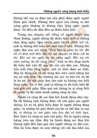 Nhöõng nguoàn naêng löôïng tinh thaàn

khoâng theå suy ra ñöôïc maø caàn phaûi ñöôïc nghe ngöôøi
khaùc giaûi thích. Nhöng thoùi quen cuûa chuùng ta khi
noùng giaän thöôøng laø khoâng chòu laéng nghe ngöôøi
khaùc. Vaø ñieàu ñoù daãn ñeán söï thieáu hieåu bieát.
    Trong caâu chuyeän noåi tieáng veà ngöôøi thieáu phuï
Nam Xöông, ngöôøi choàng ñaõ thieáu hieåu bieát vì khoâng
chòu laéng nghe. Qua nhieàu naêm chinh chieán trôû veà,
anh ta khoâng theå hieåu heát moïi vieäc ôû nhaø. Nhöng khi
nghe ñöùa con noùi raèng: “OÂng khoâng phaûi ba toâi. Ba
toâi veà ñeâm môùi ñeán. Meï toâi noùi chuyeän vaø khoùc vôùi ba
toâi. Khi meï toâi ngoài, ba toâi cuõng ngoài. Khi meï toâi
naèm xuoáng, ba toâi cuõng naèm.” Anh ta cho raèng mình
ñaõ hieåu heát vaán ñeà qua lôøi noùi cuûa ñöùa con. Nhöng
neáu anh chòu laéng nghe, anh seõ hieåu ñöôïc söï thaät.
Ñöùa beù ñang noùi veà caùi boùng ñen treân vaùch töôøng maø
meï noù moãi ñeâm vaãn thöôøng chæ vaøo vaø baûo vôùi noù ñoù
laø ba noù. Söï töùc giaän laøm cho anh ta khoâng coøn bieát
laéng nghe. Vaø vì theá, anh ta khoâng coù ñuû hieåu bieát ñeå
hoùa giaûi côn giaän. Haäu quaû maø chuùng ta ai cuõng bieát
laø ngöôøi vôï ñaõ traàm mình xuoáng soâng töï vaãn.
    Ngöôøi vôï cuõng ñaõ sai laàm khi haønh ñoäng nhö vaäy.
Baø ñaõ khoâng caûm thoâng ñöôïc vôùi côn giaän cuûa ngöôøi
choàng. Leõ ra baø phaûi hieåu ñöôïc laø ngöôøi choàng ñang
giaän, vaø nhöõng lôøi giaûi thích cuûa baø coù theå ñöa ra sau
ñoù, vì khoâng coù côn giaän naøo keùo daøi voâ thôøi haïn.
Baûn thaân baø cuõng coù moät côn giaän. Noù laø nguoàn naêng
löôïng tieâu cöïc thuùc ñaåy baø haønh ñoäng sai laàm khi
khoâng nghó ñeán haäu quaû cho ngöôøi choàng vaø ñöùa con.
Neáu baø hieåu ñöôïc vaø caûm thoâng vôùi noãi ñau khoå cuûa

                                79
 