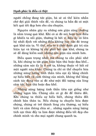 Haïnh phuùc laø ñieàu coù thaät

ngöôøi choàng ñang töùc giaän, baø seõ coù theå kieân nhaãn
chôø ñôïi giaûi thích vaán ñeà, vaø chuùng ta haún ñaõ coù moät
keát quaû toát ñeïp hôn cho caâu chuyeän.
    Nguyeân nhaân gaây ra nhöõng côn giaän cuõng thöôøng
laø naèm trong quaù khöù. Khi coù ai ñoù noùi hoaëc laøm ñieàu
gì khieán ta noåi giaän, thöôøng laø bôûi vì ñieàu aáy coù lieân
heä nhaát ñònh vôùi nhöõng ñieàu khoâng hay naøo ñoù trong
quaù khöù cuûa ta. Vì theá, neáu ta yù thöùc ñöôïc giaù trò cuûa
hieän taïi vaø khoâng bò chi phoái bôûi quaù khöù, chuùng ta
seõ deã daøng kieåm soaùt nhöõng côn giaän cuûa mình hôn.
    Ñieàu quan troïng nhaát maø chuùng ta caàn phaûi nhôù
laø, khi chuùng ta töùc giaän hoaëc haän thuø hoaëc ñau khoå...
nhöõng caûm xuùc aáy laø ôû nôi ta, khoâng thuoäc veà baát cöù
moät ngöôøi naøo khaùc. Chuùng ta chæ coù theå chuyeån hoùa
nhöõng naêng löôïng tinh thaàn tieâu cöïc aáy baèng chính
söï hieåu bieát vaø caûm thoâng cuûa mình, khoâng theå baèng
caùch taùc ñoäng vaøo ai ñoù nhö moät ñoái töôïng cuûa loøng
caêm töùc, haän thuø hoaëc ñau khoå.
   Nhöõng naêng löôïng tinh thaàn tieâu cöïc gioáng nhö
nhöõng ngoïn löûa. Chuùng caàn coù gì ñoù ñeå thieâu ñoát.
Khi chuùng ta thieáu söï hieåu bieát, chuùng thieâu ñoát
chính baûn thaân ta. Neáu chuùng ta chuyeån hoùa ñöôïc
chuùng, chuùng seõ trôû thaønh loøng yeâu thöông, söï hieåu
bieát vaø caûm thoâng chia seû... nhöõng nguoàn naêng löôïng
tích cöïc thuùc ñaåy ta laøm ñöôïc nhöõng ñieàu toát ñeïp cho
chính mình vaø cho moïi ngöôøi chung quanh ta.




                                  80
 