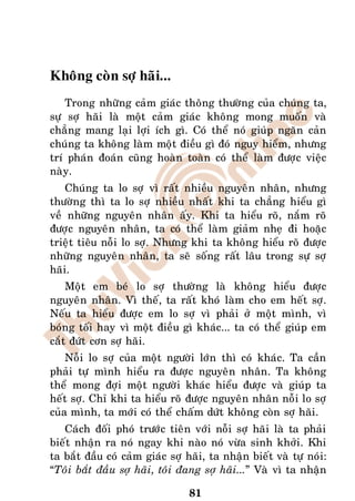 Khoâng coøn sôï haõi...
    Trong nhöõng caûm giaùc thoâng thöôøng cuûa chuùng ta,
söï sôï haõi laø moät caûm giaùc khoâng mong muoán vaø
chaúng mang laïi lôïi ích gì. Coù theå noù giuùp ngaên caûn
chuùng ta khoâng laøm moät ñieàu gì ñoù nguy hieåm, nhöng
trí phaùn ñoaùn cuõng hoaøn toaøn coù theå laøm ñöôïc vieäc
naøy.
    Chuùng ta lo sôï vì raát nhieàu nguyeân nhaân, nhöng
thöôøng thì ta lo sôï nhieàu nhaát khi ta chaúng hieåu gì
veà nhöõng nguyeân nhaân aáy. Khi ta hieåu roõ, naém roõ
ñöôïc nguyeân nhaân, ta coù theå laøm giaûm nheï ñi hoaëc
trieät tieâu noãi lo sôï. Nhöng khi ta khoâng hieåu roõ ñöôïc
nhöõng nguyeân nhaân, ta seõ soáng raát laâu trong söï sôï
haõi.
    Moät em beù lo sôï thöôøng laø khoâng hieåu ñöôïc
nguyeân nhaân. Vì theá, ta raát khoù laøm cho em heát sôï.
Neáu ta hieåu ñöôïc em lo sôï vì phaûi ôû moät mình, vì
boùng toái hay vì moät ñieàu gì khaùc... ta coù theå giuùp em
caét ñöùt côn sôï haõi.
    Noãi lo sôï cuûa moät ngöôøi lôùn thì coù khaùc. Ta caàn
phaûi töï mình hieåu ra ñöôïc nguyeân nhaân. Ta khoâng
theå mong ñôïi moät ngöôøi khaùc hieåu ñöôïc vaø giuùp ta
heát sôï. Chæ khi ta hieåu roõ ñöôïc nguyeân nhaân noãi lo sôï
cuûa mình, ta môùi coù theå chaám döùt khoâng coøn sôï haõi.
   Caùch ñoái phoù tröôùc tieân vôùi noãi sôï haõi laø ta phaûi
bieát nhaän ra noù ngay khi naøo noù vöøa sinh khôûi. Khi
ta baét ñaàu coù caûm giaùc sôï haõi, ta nhaän bieát vaø töï noùi:
“Toâi baét ñaàu sôï haõi, toâi ñang sôï haõi...” Vaø vì ta nhaän

                                 81
 