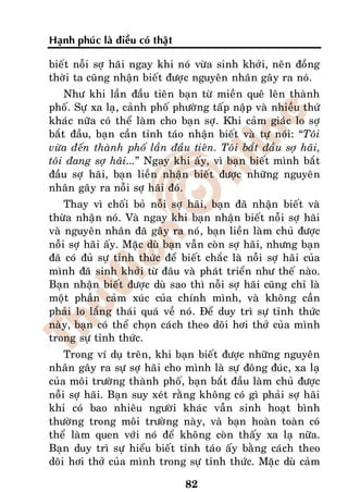 Haïnh phuùc laø ñieàu coù thaät

bieát noãi sôï haõi ngay khi noù vöøa sinh khôûi, neân ñoàng
thôøi ta cuõng nhaän bieát ñöôïc nguyeân nhaân gaây ra noù.
    Nhö khi laàn ñaàu tieân baïn töø mieàn queâ leân thaønh
phoá. Söï xa laï, caûnh phoá phöôøng taáp naäp vaø nhieàu thöù
khaùc nöõa coù theå laøm cho baïn sôï. Khi caûm giaùc lo sôï
baét ñaàu, baïn caàn tænh taùo nhaän bieát vaø töï noùi: “Toâi
vöøa ñeán thaønh phoá laàn ñaàu tieân. Toâi baét ñaàu sôï haõi,
toâi ñang sôï haõi...” Ngay khi aáy, vì baïn bieát mình baét
ñaàu sôï haõi, baïn lieàn nhaän bieát ñöôïc nhöõng nguyeân
nhaân gaây ra noãi sôï haõi ñoù.
    Thay vì choái boû noãi sôï haõi, baïn ñaõ nhaän bieát vaø
thöøa nhaän noù. Vaø ngay khi baïn nhaän bieát noãi sôï haõi
vaø nguyeân nhaân ñaõ gaây ra noù, baïn lieàn laøm chuû ñöôïc
noãi sôï haõi aáy. Maëc duø baïn vaãn coøn sôï haõi, nhöng baïn
ñaõ coù ñuû söï tænh thöùc ñeå bieát chaéc laø noãi sôï haõi cuûa
mình ñaõ sinh khôûi töø ñaâu vaø phaùt trieån nhö theá naøo.
Baïn nhaän bieát ñöôïc duø sao thì noãi sôï haõi cuõng chæ laø
moät phaàn caûm xuùc cuûa chính mình, vaø khoâng caàn
phaûi lo laéng thaùi quaù veà noù. Ñeå duy trì söï tænh thöùc
naøy, baïn coù theå choïn caùch theo doõi hôi thôû cuûa mình
trong söï tænh thöùc.
    Trong ví duï treân, khi baïn bieát ñöôïc nhöõng nguyeân
nhaân gaây ra söï sôï haõi cho mình laø söï ñoâng ñuùc, xa laï
cuûa moâi tröôøng thaønh phoá, baïn baét ñaàu laøm chuû ñöôïc
noãi sôï haõi. Baïn suy xeùt raèng khoâng coù gì phaûi sôï haõi
khi coù bao nhieâu ngöôøi khaùc vaãn sinh hoaït bình
thöôøng trong moâi tröôøng naøy, vaø baïn hoaøn toaøn coù
theå laøm quen vôùi noù ñeå khoâng coøn thaáy xa laï nöõa.
Baïn duy trì söï hieåu bieát tænh taùo aáy baèng caùch theo
doõi hôi thôû cuûa mình trong söï tænh thöùc. Maëc duø caûm

                                  82
 