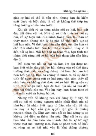 Khoâng coøn sôï haõi...

giaùc sôï haõi coù theå laø vaãn coøn, nhöng baïn ñaõ kieåm
soaùt ñöôïc vaø bieát chaéc laø noù seõ khoâng theå tieáp tuïc
taêng tröôûng nhieàu hôn tröôùc.
    Khi ñaõ bieát roõ vaø thöøa nhaän noãi sôï haõi, baïn baét
ñaàu ñoái dieän vôùi noù. Nhôø coù söï tænh thöùc veà noãi sôï
haõi, veà söï hieän höõu cuûa mình trong hieän taïi, baïn seõ
thaáy mình khoâng coøn lyù do naøo ñeå phaûi tieáp tuïc sôï
haõi hôn nöõa. Vì theá, baïn daàn daàn thaáy eâm dòu hôn vaø
chuù taâm nhieàu hôn ñeán hôi thôû cuûa mình, thay vì laø
ñeán noãi sôï haõi. Moãi hôi thôû ra hoaëc vaøo, baïn tænh taùo
nhaän bieát raèng noãi sôï haõi cuûa baïn ñang daàn daàn laéng
dòu ñi.
   Ñoái dieän vôùi noãi sôï haõi vaø laøm eâm dòu ñöôïc noù,
baïn bieát chaéc raèng noãi sôï haõi khoâng coøn coù theå taêng
tröôûng ñöôïc nöõa vaø cuõng chaúng theå laøm cho baïn trôû
neân hoát hoaûng. Baïn ñaõ chöùng toû mình coù ñuû söï ñieàm
tónh ñeå ngay trong côn sôï haõi cuõng vaãn caûm thaáy deã
chòu hôn vaø khoáng cheá ñöôïc noãi sôï haõi. Baèng vaøo söï
tænh thöùc nhaän bieát, baïn ñaõ laøm dòu noãi sôï haõi ñeán
möùc toái thieåu cuûa noù. Vaøo luùc naøy, baïn hoaøn toaøn coù
theå mæm cöôøi vaø buoâng boû noù.
    Nhöng vaán ñeà khoâng neân chæ döøng laïi ôû ñaây. Vì
noãi sôï haõi coù nhöõng nguyeân nhaân nhaát ñònh cuûa noù
nhö baïn ñaõ nhaän bieát ngay töø ñaàu, neân vaán ñeà vaøo
luùc naøy laø baïn caàn giaûi quyeát taän goác reã nhöõng
nguyeân nhaân aáy. Nhö vaäy, moät noãi sôï haõi töông töï seõ
khoâng theå dieãn ra theâm laàn nöõa. Nhö noãi lo sôï cuûa
baïn khi laàn ñaàu tieân leân thaønh phoá laø söï bôõ ngôõ
tröôùc moät moâi tröôøng môùi. Baïn seõ phaân tích ñeå hieåu
ra raèng söï sôï haõi nhö vaäy laø khaù thoâng thöôøng

                               83
 