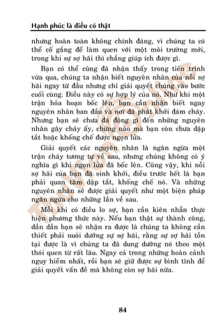 Haïnh phuùc laø ñieàu coù thaät

nhöng hoaøn toaøn khoâng chính ñaùng, vì chuùng ta coù
theå coá gaéng ñeå laøm quen vôùi moät moâi tröôøng môùi,
trong khi söï sôï haõi thì chaúng giuùp ích ñöôïc gì.
    Baïn coù theå cuõng ñaõ nhaän thaáy trong tieán trình
vöøa qua, chuùng ta nhaän bieát nguyeân nhaân cuûa noãi sôï
haõi ngay töø ñaàu nhöng chæ giaûi quyeát chuùng vaøo böôùc
cuoái cuøng. Ñieàu naøy coù söï hôïp lyù cuûa noù. Nhö khi moät
traän hoûa hoaïn boác leân, baïn caàn nhaän bieát ngay
nguyeân nhaân ban ñaàu vaø nôi ñaõ phaùt khôûi ñaùm chaùy.
Nhöng baïn seõ chöa ñaù ñoäng gì ñeán nhöõng nguyeân
nhaân gaây chaùy aáy, chöøng naøo maø baïn coøn chöa daäp
taét hoaëc khoáng cheá ñöôïc ngoïn löûa.
    Giaûi quyeát caùc nguyeân nhaân laø ngaên ngöøa moät
traän chaùy töông töï veà sau, nhöng chuùng khoâng coù yù
nghóa gì khi ngoïn löûa ñaõ boác leân. Cuõng vaäy, khi noãi
sôï haõi cuûa baïn ñaõ sinh khôûi, ñieàu tröôùc heát laø baïn
phaûi quan taâm daäp taét, khoáng cheá noù. Vaø nhöõng
nguyeân nhaân seõ ñöôïc giaûi quyeát nhö moät bieän phaùp
ngaên ngöøa cho nhöõng laàn veà sau.
    Moãi khi coù ñieàu lo sôï, baïn caàn kieân nhaãn thöïc
hieän phöông thöùc naøy. Neáu baïn thaät söï thaønh coâng,
daàn daàn baïn seõ nhaän ra ñöôïc laø chuùng ta khoâng caàn
thieát phaûi nuoâi döôõng söï sôï haõi, raèng söï sôï haõi toàn
taïi ñöôïc laø vì chuùng ta ñaõ dung döôõng noù theo moät
thoùi quen töø raát laâu. Ngay caû trong nhöõng hoaøn caûnh
nguy hieåm nhaát, roài baïn seõ giöõ ñöôïc söï bình tónh ñeå
giaûi quyeát vaán ñeà maø khoâng coøn sôï haõi nöõa.




                                  84
 
