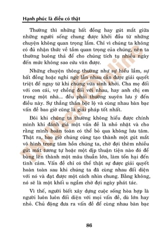 Haïnh phuùc laø ñieàu coù thaät

    Thöôøng thì nhöõng baát ñoàng hay guùt maét giöõa
nhöõng ngöôøi soáng chung ñöôïc khôûi ñaàu töø nhöõng
chuyeän khoâng quan troïng laém. Chæ vì chuùng ta khoâng
coù ñuû nhaän thöùc veà taàm quan troïng cuûa chuùng, neân ta
thöôøng buoâng thaû ñeå cho chuùng tích tuï nhieàu ngaøy
ñeán möùc khoâng sao cöùu vaõn ñöôïc.
    Nhöõng chuyeän thoâng thöôøng nhö söï hieåu laàm, söï
baát ñoàng hoaëc nghi ngôø laãn nhau caàn ñöôïc giaûi quyeát
trieät ñeå ngay töø khi chuùng vöøa sinh khôûi. Cha meï ñoái
vôùi con caùi, vôï choàng ñoái vôùi nhau, hay anh chò em
trong moät nhaø... ñeàu phaûi thöôøng xuyeân löu yù ñeán
ñieàu naøy. Söï thaúng thaén boäc loä vaø cuøng nhau baøn baïc
vaán ñeà bao giôø cuõng laø giaûi phaùp toát nhaát.
    Ñoâi khi chuùng ta thöôøng khoâng hieåu ñöôïc chính
mình khi ñaùnh giaù moät vaán ñeà laø nhoû nhaët vaø cho
raèng mình hoaøn toaøn coù theå boû qua khoâng löu taâm.
Thaät ra, bao giôø chuùng cuõng taïo thaønh moät guùt maét
voâ hình trong taâm hoàn chuùng ta, chôø ñôïi theâm nhieàu
guùt maét töông töï hoaëc moät dòp thuaän tieän naøo ñoù ñeå
buøng leân thaønh moät maâu thuaãn lôùn, laøm toån haïi ñeán
tình caûm. Vaán ñeà chæ coù theå thaät söï ñöôïc giaûi quyeát
hoaøn toaøn sau khi chuùng ta ñaõ cuøng nhau ñoái dieän
vôùi noù vaø ñaït ñöôïc moät caùch nhìn chung. Baèng khoâng,
noù seõ laø moät khoái u ngaàm chôø ñôïi ngaøy phaùt taùc.
  Vì theá, ngöôøi bieát xaây döïng cuoäc soáng hoøa hôïp laø
ngöôøi luoân luoân ñoái dieän vôùi moïi vaán ñeà, duø lôùn hay
nhoû. Chuû ñoäng ñöa ra vaán ñeà ñeå cuøng nhau baøn baïc



                                  86
 