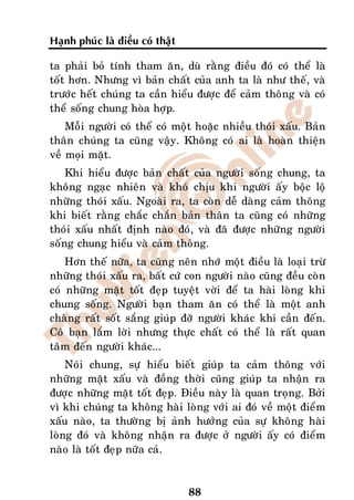 Haïnh phuùc laø ñieàu coù thaät

ta phaûi boû tính tham aên, duø raèng ñieàu ñoù coù theå laø
toát hôn. Nhöng vì baûn chaát cuûa anh ta laø nhö theá, vaø
tröôùc heát chuùng ta caàn hieåu ñöôïc ñeå caûm thoâng vaø coù
theå soáng chung hoøa hôïp.
    Moãi ngöôøi coù theå coù moät hoaëc nhieàu thoùi xaáu. Baûn
thaân chuùng ta cuõng vaäy. Khoâng coù ai laø hoaøn thieän
veà moïi maët.
    Khi hieåu ñöôïc baûn chaát cuûa ngöôøi soáng chung, ta
khoâng ngaïc nhieân vaø khoù chòu khi ngöôøi aáy boäc loä
nhöõng thoùi xaáu. Ngoaøi ra, ta coøn deã daøng caûm thoâng
khi bieát raèng chaéc chaén baûn thaân ta cuõng coù nhöõng
thoùi xaáu nhaát ñònh naøo ñoù, vaø ñaõ ñöôïc nhöõng ngöôøi
soáng chung hieåu vaø caûm thoâng.
    Hôn theá nöõa, ta cuõng neân nhôù moät ñieàu laø loaïi tröø
nhöõng thoùi xaáu ra, baát cöù con ngöôøi naøo cuõng ñeàu coøn
coù nhöõng maët toát ñeïp tuyeät vôøi ñeå ta haøi loøng khi
chung soáng. Ngöôøi baïn tham aên coù theå laø moät anh
chaøng raát soát saéng giuùp ñôõ ngöôøi khaùc khi caàn ñeán.
Coâ baïn laém lôøi nhöng thöïc chaát coù theå laø raát quan
taâm ñeán ngöôøi khaùc...
    Noùi chung, söï hieåu bieát giuùp ta caûm thoâng vôùi
nhöõng maët xaáu vaø ñoàng thôøi cuõng giuùp ta nhaän ra
ñöôïc nhöõng maët toát ñeïp. Ñieàu naøy laø quan troïng. Bôûi
vì khi chuùng ta khoâng haøi loøng vôùi ai ñoù veà moät ñieåm
xaáu naøo, ta thöôøng bò aûnh höôûng cuûa söï khoâng haøi
loøng ñoù vaø khoâng nhaän ra ñöôïc ôû ngöôøi aáy coù ñieåm
naøo laø toát ñeïp nöõa caû.


                                  88
 