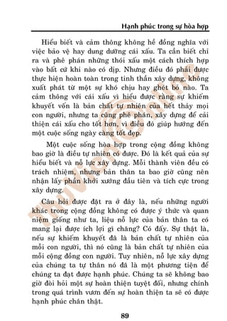 Haïnh phuùc trong söï hoøa hôïp

    Hieåu bieát vaø caûm thoâng khoâng heà ñoàng nghóa vôùi
vieäc baûo veä hay dung döôõng caùi xaáu. Ta caàn bieát chæ
ra vaø pheâ phaùn nhöõng thoùi xaáu moät caùch thích hôïp
vaøo baát cöù khi naøo coù dòp. Nhöng ñieàu ñoù phaûi ñöôïc
thöïc hieän hoaøn toaøn trong tinh thaàn xaây döïng, khoâng
xuaát phaùt töø moät söï khoù chòu hay gheùt boû naøo. Ta
caûm thoâng vôùi caùi xaáu vì hieåu ñöôïc raèng söï khieám
khuyeát voán laø baûn chaát töï nhieân cuûa heát thaûy moïi
con ngöôøi, nhöng ta cuõng pheâ phaùn, xaây döïng ñeå caûi
thieän caùi xaáu cho toát hôn, vì ñieàu ñoù giuùp höôùng ñeán
moät cuoäc soáng ngaøy caøng toát ñeïp.
     Moät cuoäc soáng hoøa hôïp trong coäng ñoàng khoâng
bao giôø laø ñieàu töï nhieân coù ñöôïc. Ñoù laø keát quaû cuûa söï
hieåu bieát vaø noã löïc xaây döïng. Moãi thaønh vieân ñeàu coù
traùch nhieäm, nhöng baûn thaân ta bao giôø cuõng neân
nhaän laáy phaàn khôûi xöôùng ñaàu tieân vaø tích cöïc trong
xaây döïng.
    Caâu hoûi ñöôïc ñaët ra ôû ñaây laø, neáu nhöõng ngöôøi
khaùc trong coäng ñoàng khoâng coù ñöôïc yù thöùc vaø quan
nieäm gioáng nhö ta, lieäu noã löïc cuûa baûn thaân ta coù
mang laïi ñöôïc ích lôïi gì chaêng? Coù ñaáy. Söï thaät laø,
neáu söï khieám khuyeát ñaõ laø baûn chaát töï nhieân cuûa
moãi con ngöôøi, thì noù cuõng laø baûn chaát töï nhieân cuûa
moãi coäng ñoàng con ngöôøi. Tuy nhieân, noã löïc xaây döïng
cuûa chuùng ta töï thaân noù ñaõ laø moät phöông tieän ñeå
chuùng ta ñaït ñöôïc haïnh phuùc. Chuùng ta seõ khoâng bao
giôø ñoøi hoûi moät söï hoaøn thieän tuyeät ñoái, nhöng chính
trong quaù trình vöôn ñeán söï hoaøn thieän ta seõ coù ñöôïc
haïnh phuùc chaân thaät.

                                 89
 