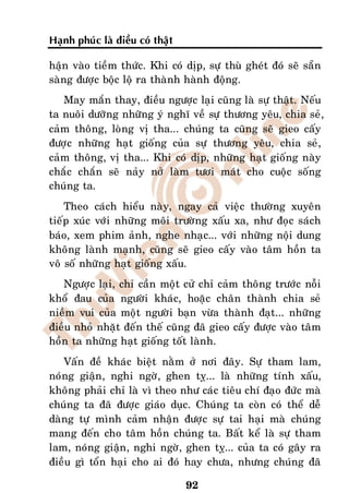 Haïnh phuùc laø ñieàu coù thaät

haän vaøo tieàm thöùc. Khi coù dòp, söï thuø gheùt ñoù seõ saün
saøng ñöôïc boäc loä ra thaønh haønh ñoäng.
   May maén thay, ñieàu ngöôïc laïi cuõng laø söï thaät. Neáu
ta nuoâi döôõng nhöõng yù nghó veà söï thöông yeâu, chia seû,
caûm thoâng, loøng vò tha... chuùng ta cuõng seõ gieo caáy
ñöôïc nhöõng haït gioáng cuûa söï thöông yeâu, chia seû,
caûm thoâng, vò tha... Khi coù dòp, nhöõng haït gioáng naøy
chaéc chaén seõ naûy nôû laøm töôi maùt cho cuoäc soáng
chuùng ta.
    Theo caùch hieåu naøy, ngay caû vieäc thöôøng xuyeân
tieáp xuùc vôùi nhöõng moâi tröôøng xaáu xa, nhö ñoïc saùch
baùo, xem phim aûnh, nghe nhaïc... vôùi nhöõng noäi dung
khoâng laønh maïnh, cuõng seõ gieo caáy vaøo taâm hoàn ta
voâ soá nhöõng haït gioáng xaáu.
   Ngöôïc laïi, chæ caàn moät cöû chæ caûm thoâng tröôùc noãi
khoå ñau cuûa ngöôøi khaùc, hoaëc chaân thaønh chia seû
nieàm vui cuûa moät ngöôøi baïn vöøa thaønh ñaït... nhöõng
ñieàu nhoû nhaët ñeán theá cuõng ñaõ gieo caáy ñöôïc vaøo taâm
hoàn ta nhöõng haït gioáng toát laønh.
   Vaán ñeà khaùc bieät naèm ôû nôi ñaây. Söï tham lam,
noùng giaän, nghi ngôø, ghen tî... laø nhöõng tính xaáu,
khoâng phaûi chæ laø vì theo nhö caùc tieâu chí ñaïo ñöùc maø
chuùng ta ñaõ ñöôïc giaùo duïc. Chuùng ta coøn coù theå deã
daøng töï mình caûm nhaän ñöôïc söï tai haïi maø chuùng
mang ñeán cho taâm hoàn chuùng ta. Baát keå laø söï tham
lam, noùng giaän, nghi ngôø, ghen tî... cuûa ta coù gaây ra
ñieàu gì toån haïi cho ai ñoù hay chöa, nhöng chuùng ñaõ

                                  92
 