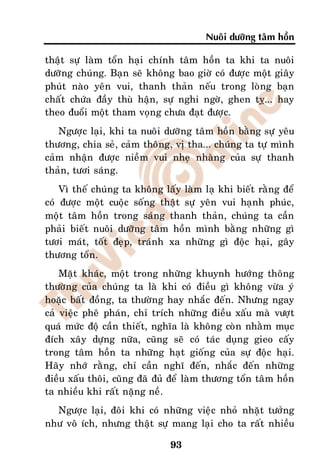 Nuoâi döôõng taâm hoàn

thaät söï laøm toån haïi chính taâm hoàn ta khi ta nuoâi
döôõng chuùng. Baïn seõ khoâng bao giôø coù ñöôïc moät giaây
phuùt naøo yeân vui, thanh thaûn neáu trong loøng baïn
chaát chöùa ñaày thuø haän, söï nghi ngôø, ghen tî... hay
theo ñuoåi moät tham voïng chöa ñaït ñöôïc.
   Ngöôïc laïi, khi ta nuoâi döôõng taâm hoàn baèng söï yeâu
thöông, chia seû, caûm thoâng, vò tha... chuùng ta töï mình
caûm nhaän ñöôïc nieàm vui nheï nhaøng cuûa söï thanh
thaûn, töôi saùng.
    Vì theá chuùng ta khoâng laáy laøm laï khi bieát raèng ñeå
coù ñöôïc moät cuoäc soáng thaät söï yeân vui haïnh phuùc,
moät taâm hoàn trong saùng thanh thaûn, chuùng ta caàn
phaûi bieát nuoâi döôõng taâm hoàn mình baèng nhöõng gì
töôi maùt, toát ñeïp, traùnh xa nhöõng gì ñoäc haïi, gaây
thöông toån.
    Maët khaùc, moät trong nhöõng khuynh höôùng thoâng
thöôøng cuûa chuùng ta laø khi coù ñieàu gì khoâng vöøa yù
hoaëc baát ñoàng, ta thöôøng hay nhaéc ñeán. Nhöng ngay
caû vieäc pheâ phaùn, chæ trích nhöõng ñieàu xaáu maø vöôït
quaù möùc ñoä caàn thieát, nghóa laø khoâng coøn nhaèm muïc
ñích xaây döïng nöõa, cuõng seõ coù taùc duïng gieo caáy
trong taâm hoàn ta nhöõng haït gioáng cuûa söï ñoäc haïi.
Haõy nhôù raèng, chæ caàn nghó ñeán, nhaéc ñeán nhöõng
ñieàu xaáu thoâi, cuõng ñaõ ñuû ñeå laøm thöông toån taâm hoàn
ta nhieàu khi raát naëng neà.
  Ngöôïc laïi, ñoâi khi coù nhöõng vieäc nhoû nhaët töôûng
nhö voâ ích, nhöng thaät söï mang laïi cho ta raát nhieàu

                               93
 