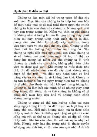 Haïnh phuùc laø ñieàu coù thaät

    Chuùng ta ñaøo moät caùi hoá trong vöôøn ñeå ñaët caây
xoaøi con. Muïc tieâu cuûa chuùng ta laø tieáp tuïc vun boùn
ñeå moät ngaøy mai seõ coù quaû xoaøi thôm ngoït cho chính
chuùng ta hoaëc con chaùu cuûa chuùng ta. Nhöng quaû xoaøi
haõy coøn trong töông lai. Nieàm vui thaät söï cuûa chuùng
ta khoâng naèm ôû töông lai maø laø ngay trong giaây phuùt
hieän taïi naøy, trong töøng nhaùt cuoác chuùng ta ñaøo,
trong vieäc boùn phaân loùt vaø ñaët caây xoaøi con, trong
vieäc töôùi nöôùc vaø che maùt cho caây con... Chuùng ta caàn
phaûi bieát taän höôûng ñöôïc nieàm vui trong ñoù. Neáu
chuùng ta nghó ñeán moät ngaøy mai con chaùu chuùng ta
seõ coù nhöõng quaû xoaøi thôm ngoït ñeå aên, thì thaät ra
ñoäng löïc mang laïi nieàm vui cho chuùng ta laø tình
thöông ta daønh cho con chaùu, khoâng phaûi baûn thaân
vieäc coù ñöôïc quaû xoaøi. Khi chuùng ta hieåu ñöôïc nhö
theá, thì duø nhieàu naêm sau ñoù caây xoaøi khoâng soáng
ñöôïc ñeå cho traùi – vaø ñieàu naøy hoaøn toaøn coù khaû
naêng xaûy ra – chuùng ta seõ khoâng ñau khoå. Chuùng ta
ñaõ taän höôûng nieàm vui ngay trong hieän taïi vaø khoâng
coù gì phaûi phuï thuoäc vaøo moät keát quaû trong töông lai.
Chuùng ta ñaõ laøm heát söùc mình ñeå coù nhöõng giaây phuùt
ñeïp trong ñôøi soáng, vaø vì theá chuùng ta khoâng coù gì
phaûi tieác nuoái hay ñau khoå vì nhöõng hoaøn caûnh
khoâng mong muoán.
    Chuùng ta cuõng coù theå taän höôûng nieàm vui cuoäc
soáng ngay trong khi ñi boä ñeán traïm xe buyùt hay khi
ñang chôø xe... Moãi moät khung caûnh maø ta ñöôïc nhìn
thaáy quanh ta ñeàu laø nhöõng quaø taëng voâ giaù cuûa cuoäc
soáng maø raát coù theå ta seõ khoâng coøn coù dòp ñeå nhìn
thaáy nöõa. Khi toâi coøn nhoû, toâi raát meâ nghe nhaïc coå
ñieån. Nhöng maùy haùt ñóa trong nhaø laø thuoäc quyeàn
söû duïng cuûa anh toâi, vì toâi vaãn coøn quaù nhoû. Anh toâi

                                  14
 