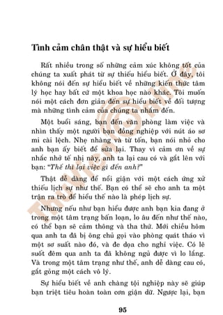 Tình caûm chaân thaät vaø söï hieåu bieát
    Raát nhieàu trong soá nhöõng caûm xuùc khoâng toát cuûa
chuùng ta xuaát phaùt töø söï thieáu hieåu bieát. ÔÛ ñaây, toâi
khoâng noùi ñeán söï hieåu bieát veà nhöõng kieán thöùc taâm
lyù hoïc hay baát cöù moät khoa hoïc naøo khaùc. Toâi muoán
noùi moät caùch ñôn giaûn ñeán söï hieåu bieát veà ñoái töôïng
maø nhöõng tình caûm cuûa chuùng ta nhaém ñeán.
   Moät buoåi saùng, baïn ñeán vaên phoøng laøm vieäc vaø
nhìn thaáy moät ngöôøi baïn ñoàng nghieäp vôùi nuùt aùo sô
mi caøi leäch. Nheï nhaøng vaø töø toán, baïn noùi nhoû cho
anh baïn aáy bieát ñeå söûa laïi. Thay vì caûm ôn veà söï
nhaéc nhôû teá nhò naøy, anh ta laïi cau coù vaø gaét leân vôùi
baïn: “Theá thì laïi vieäc gì ñeán anh?”
   Thaät deã daøng ñeå noåi giaän vôùi moät caùch öùng xöû
thieáu lòch söï nhö theá. Baïn coù theå seõ cho anh ta moät
traän ra troø ñeå hieåu theá naøo laø pheùp lòch söï.
    Nhöng neáu nhö baïn hieåu ñöôïc anh baïn kia ñang ôû
trong moät taâm traïng baán loaïn, lo aâu ñeán nhö theá naøo,
coù theå baïn seõ caûm thoâng vaø tha thöù. Môùi chieàu hoâm
qua anh ta ñaõ bò oâng chuû goïi vaøo phoøng quaùt thaùo vì
moät sô suaát naøo ñoù, vaø ñe doïa cho nghæ vieäc. Coù leõ
suoát ñeâm qua anh ta ñaõ khoâng nguû ñöôïc vì lo laéng.
Vaø trong moät taâm traïng nhö theá, anh deã daøng cau coù,
gaét goûng moät caùch voâ lyù.
   Söï hieåu bieát veà anh chaøng toäi nghieäp naøy seõ giuùp
baïn trieät tieâu hoaøn toaøn côn giaän döõ. Ngöôïc laïi, baïn

                               95
 