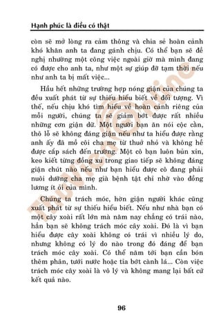 Haïnh phuùc laø ñieàu coù thaät

coøn seõ môû loøng ra caûm thoâng vaø chia seû hoaøn caûnh
khoù khaên anh ta ñang gaùnh chòu. Coù theå baïn seõ ñeà
nghò nhöôøng moät coâng vieäc ngoaøi giôø maø mình ñang
coù ñöôïc cho anh ta, nhö moät söï giuùp ñôõ taïm thôøi neáu
nhö anh ta bò maát vieäc...
   Haàu heát nhöõng tröôøng hôïp noùng giaän cuûa chuùng ta
ñeàu xuaát phaùt töø söï thieáu hieåu bieát veà ñoái töôïng. Vì
theá, neáu chòu khoù tìm hieåu veà hoaøn caûnh rieâng cuûa
moãi ngöôøi, chuùng ta seõ giaûm bôùt ñöôïc raát nhieàu
nhöõng côn giaän döõ. Moät ngöôøi baïn aên noùi coäc caèn,
thoâ loã seõ khoâng ñaùng giaän neáu nhö ta hieåu ñöôïc raèng
anh aáy ñaõ moà coâi cha meï töø thuôû nhoû vaø khoâng heà
ñöôïc caép saùch ñeán tröôøng. Moät coâ baïn luoân buûn xæn,
keo kieát töøng ñoàng xu trong giao tieáp seõ khoâng ñaùng
giaän chuùt naøo neáu nhö baïn hieåu ñöôïc coâ ñang phaûi
nuoâi döôõng cha meï giaø beänh taät chæ nhôø vaøo ñoàng
löông ít oûi cuûa mình.
    Chuùng ta traùch moùc, hôøn giaän ngöôøi khaùc cuõng
xuaát phaùt töø söï thieáu hieåu bieát. Neáu nhö nhaø baïn coù
moät caây xoaøi raát lôùn maø naêm nay chaúng coù traùi naøo,
haún baïn seõ khoâng traùch moùc caây xoaøi. Ñoù laø vì baïn
hieåu ñöôïc caây xoaøi khoâng coù traùi vì nhieàu lyù do,
nhöng khoâng coù lyù do naøo trong ñoù ñaùng ñeå baïn
traùch moùc caây xoaøi. Coù theå naêm tôùi baïn caàn boùn
theâm phaân, töôùi nöôùc hoaëc tæa bôùt caønh laù... Coøn vieäc
traùch moùc caây xoaøi laø voâ lyù vaø khoâng mang laïi baát cöù
keát quaû naøo.



                                  96
 