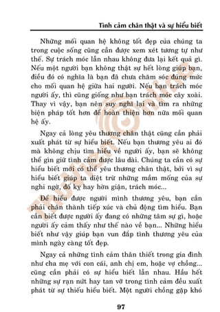 Tình caûm chaân thaät vaø söï hieåu bieát

    Nhöõng moái quan heä khoâng toát ñeïp cuûa chuùng ta
trong cuoäc soáng cuõng caàn ñöôïc xem xeùt töông töï nhö
theá. Söï traùch moùc laãn nhau khoâng ñöa laïi keát quaû gì.
Neáu moät ngöôøi baïn khoâng thaät söï heát loøng giuùp baïn,
ñieàu ñoù coù nghóa laø baïn ñaõ chöa chaêm soùc ñuùng möùc
cho moái quan heä giöõa hai ngöôøi. Neáu baïn traùch moùc
ngöôøi aáy, thì cuõng gioáng nhö baïn traùch moùc caây xoaøi.
Thay vì vaäy, baïn neân suy nghó laïi vaø tìm ra nhöõng
bieän phaùp toát hôn ñeå hoaøn thieän hôn nöõa moái quan
heä aáy.
   Ngay caû loøng yeâu thöông chaân thaät cuõng caàn phaûi
xuaát phaùt töø söï hieåu bieát. Neáu baïn thöông yeâu ai ñoù
maø khoâng chòu tìm hieåu veà ngöôøi aáy, baïn seõ khoâng
theå gìn giöõ tình caûm ñöôïc laâu daøi. Chuùng ta caàn coù söï
hieåu bieát môùi coù theå yeâu thöông chaân thaät, bôûi vì söï
hieåu bieát giuùp ta dieät tröø nhöõng maàm moáng cuûa söï
nghi ngôø, ñoá kî hay hôøn giaän, traùch moùc...
    Ñeå hieåu ñöôïc ngöôøi mình thöông yeâu, baïn caàn
phaûi chaân thaønh tieáp xuùc vaø chuû ñoäng tìm hieåu. Baïn
caàn bieát ñöôïc ngöôøi aáy ñang coù nhöõng taâm söï gì, hoaëc
ngöôøi aáy caûm thaáy nhö theá naøo veà baïn... Nhöõng hieåu
bieát nhö vaäy giuùp baïn vun ñaép tình thöông yeâu cuûa
mình ngaøy caøng toát ñeïp.
    Ngay caû nhöõng tình caûm thaân thieát trong gia ñình
nhö cha meï vôùi con caùi, anh chò em, hoaëc vôï choàng...
cuõng caàn phaûi coù söï hieåu bieát laãn nhau. Haàu heát
nhöõng söï raïn nöùt hay tan vôõ trong tình caûm ñeàu xuaát
phaùt töø söï thieáu hieåu bieát. Moät ngöôøi choàng gaëp khoù

                               97
 