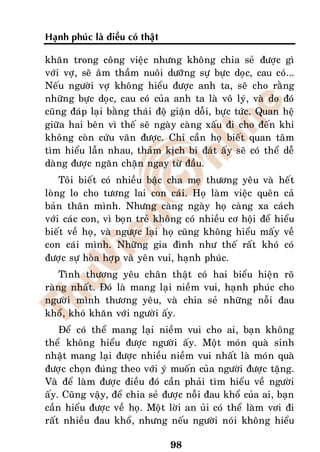 Haïnh phuùc laø ñieàu coù thaät

khaên trong coâng vieäc nhöng khoâng chia seû ñöôïc gì
vôùi vôï, seõ aâm thaàm nuoâi döôõng söï böïc doïc, cau coù...
Neáu ngöôøi vôï khoâng hieåu ñöôïc anh ta, seõ cho raèng
nhöõng böïc doïc, cau coù cuûa anh ta laø voâ lyù, vaø do ñoù
cuõng ñaùp laïi baèng thaùi ñoä giaän doãi, böïc töùc. Quan heä
giöõa hai beân vì theá seõ ngaøy caøng xaáu ñi cho ñeán khi
khoâng coøn cöùu vaõn ñöôïc. Chæ caàn hoï bieát quan taâm
tìm hieåu laãn nhau, thaûm kòch bi ñaùt aáy seõ coù theå deã
daøng ñöôïc ngaên chaën ngay töø ñaàu.
    Toâi bieát coù nhieàu baäc cha meï thöông yeâu vaø heát
loøng lo cho töông lai con caùi. Hoï laøm vieäc queân caû
baûn thaân mình. Nhöng caøng ngaøy hoï caøng xa caùch
vôùi caùc con, vì boïn treû khoâng coù nhieàu cô hoäi ñeå hieåu
bieát veà hoï, vaø ngöôïc laïi hoï cuõng khoâng hieåu maáy veà
con caùi mình. Nhöõng gia ñình nhö theá raát khoù coù
ñöôïc söï hoøa hôïp vaø yeân vui, haïnh phuùc.
    Tình thöông yeâu chaân thaät coù hai bieåu hieän roõ
raøng nhaát. Ñoù laø mang laïi nieàm vui, haïnh phuùc cho
ngöôøi mình thöông yeâu, vaø chia seû nhöõng noãi ñau
khoå, khoù khaên vôùi ngöôøi aáy.
    Ñeå coù theå mang laïi nieàm vui cho ai, baïn khoâng
theå khoâng hieåu ñöôïc ngöôøi aáy. Moät moùn quaø sinh
nhaät mang laïi ñöôïc nhieàu nieàm vui nhaát laø moùn quaø
ñöôïc choïn ñuùng theo vôùi yù muoán cuûa ngöôøi ñöôïc taëng.
Vaø ñeå laøm ñöôïc ñieàu ñoù caàn phaûi tìm hieåu veà ngöôøi
aáy. Cuõng vaäy, ñeå chia seû ñöôïc noãi ñau khoå cuûa ai, baïn
caàn hieåu ñöôïc veà hoï. Moät lôøi an uûi coù theå laøm vôi ñi
raát nhieàu ñau khoå, nhöng neáu ngöôøi noùi khoâng hieåu

                                  98
 
