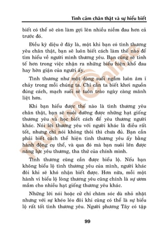 Tình caûm chaân thaät vaø söï hieåu bieát

bieát coù theå seõ coøn laøm gôïi leân nhieàu nieàm ñau hôn caû
tröôùc ñoù.
    Ñieàu kyø dieäu ôû ñaây laø, moät khi baïn coù tình thöông
yeâu chaân thaät, baïn seõ luoân bieát caùch laøm theá naøo ñeå
tìm hieåu veà ngöôøi mình thöông yeâu. Baïn cuõng seõ tinh
teá hôn trong vieäc nhaän ra nhöõng bieåu hieän khoå ñau
hay hôøn giaän cuûa ngöôøi aáy.
    Tình thöông nhö moät doøng suoái ngaàm luoân aâm æ
chaûy trong moãi chuùng ta. Chæ caàn ta bieát khôi nguoàn
ñuùng caùch, maïch suoái seõ tuoân traøo ngaøy caøng maõnh
lieät hôn.
    Khi baïn hieåu ñöôïc theá naøo laø tình thöông yeâu
chaân thaät, baïn seõ nuoâi döôõng ñöôïc nhöõng haït gioáng
thöông yeâu vaø hoïc bieát caùch ñeå yeâu thöông ngöôøi
khaùc. Noùi lôøi thöông yeâu vôùi ngöôøi khaùc laø ñieàu raát
toát, nhöng chæ noùi khoâng thoâi thì chöa ñuû. Baïn caàn
phaûi bieát caùch theå hieän tình thöông yeâu aáy baèng
haønh ñoäng cuï theå, vaø qua ñoù maø baïn nuoâi lôùn ñöôïc
naêng löïc yeâu thöông, tha thöù cuûa chính mình.
    Tình thöông cuõng caàn ñöôïc bieåu loä. Neáu baïn
khoâng bieåu loä tình thöông yeâu cuûa mình, ngöôøi khaùc
ñoâi khi seõ khoù nhaän bieát ñöôïc. Hôn nöõa, moãi moät
haønh vi bieåu loä loøng thöông yeâu cuõng chính laø söï öôm
maàm cho nhieàu haït gioáng thöông yeâu khaùc.
    Nhöõng lôøi noùi hoaëc cöû chæ chaêm soùc duø nhoû nhaët
nhöng vôùi söï kheùo leùo ñoâi khi cuõng coù theå laø söï bieåu
loä raát toát tình thöông yeâu. Ngöôøi phöông Taây coù taäp


                               99
 