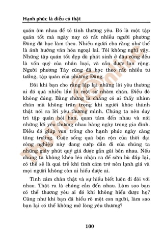 Haïnh phuùc laø ñieàu coù thaät

quaùn oâm nhau ñeå toû tình thöông yeâu. Ñoù laø moät taäp
quaùn toát maø ngaøy nay coù raát nhieàu ngöôøi phöông
Ñoâng ñaõ hoïc laøm theo. Nhieàu ngöôøi cho raèng nhö theá
laø aûnh höôûng vaên hoùa ngoaïi lai. Toâi khoâng nghó vaäy.
Nhöõng taäp quaùn toát ñeïp duø phaùt sinh ôû ñaâu cuõng ñeàu
laø voán quyù cuûa nhaân loaïi, vaø caàn ñöôïc lan roäng.
Ngöôøi phöông Taây cuõng ñaõ hoïc theo raát nhieàu tö
töôûng, taäp quaùn cuûa phöông Ñoâng.
    Ñoâi khi baïn cho raèng laäp laïi nhöõng lôøi yeâu thöông
ai ñoù quaù nhieàu laàn laø moät söï nhaøm chaùn. Ñieàu ñoù
khoâng ñuùng. Baèng chöùng laø chaúng coù ai thaáy nhaøm
chaùn maø khoâng traân troïng khi ngöôøi khaùc thaønh
thaät noùi ra lôøi yeâu thöông mình. Chuùng ta neân duy
trì taäp quaùn hoûi han, quan taâm ñeán nhau vaø noùi
nhöõng lôøi yeâu thöông nhau haøng ngaøy trong gia ñình.
Ñieàu ñoù giuùp vun troàng cho haïnh phuùc ngaøy caøng
taêng tröôûng. Cuoäc soáng quaù baän roän cuûa thôøi ñaïi
coâng nghieäp naøy ñang cöôùp daàn ñi cuûa chuùng ta
nhöõng giaây phuùt quyù giaù ñöôïc gaàn guõi beân nhau. Neáu
chuùng ta khoâng kheùo leùo nhaän ra ñeå sôùm buø ñaép laïi,
coù theå seõ laø quaù treã khi tình caûm trôû neân laïnh giaù vaø
moïi ngöôøi khoâng coøn ai hieåu ñöôïc ai.
    Tình caûm chaân thaät vaø söï hieåu bieát luoân ñi ñoâi vôùi
nhau. Thaät ra laø chuùng caàn ñeán nhau. Laøm sao baïn
coù theå thöông yeâu ai ñoù khi khoâng hieåu ñöôïc hoï?
Cuõng nhö khi baïn ñaõ hieåu roõ moät con ngöôøi, laøm sao
baïn laïi coù theå khoâng môû loøng yeâu thöông?



                                  100
 