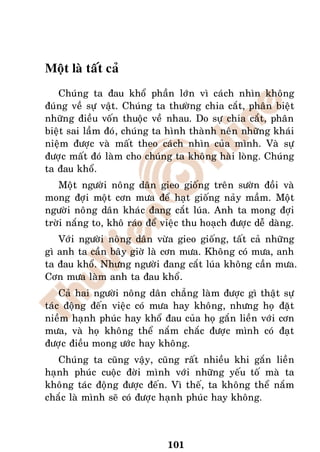 Moät laø taát caû
   Chuùng ta ñau khoå phaàn lôùn vì caùch nhìn khoâng
ñuùng veà söï vaät. Chuùng ta thöôøng chia caét, phaân bieät
nhöõng ñieàu voán thuoäc veà nhau. Do söï chia caét, phaân
bieät sai laàm ñoù, chuùng ta hình thaønh neân nhöõng khaùi
nieäm ñöôïc vaø maát theo caùch nhìn cuûa mình. Vaø söï
ñöôïc maát ñoù laøm cho chuùng ta khoâng haøi loøng. Chuùng
ta ñau khoå.
   Moät ngöôøi noâng daân gieo gioáng treân söôøn ñoài vaø
mong ñôïi moät côn möa ñeå haït gioáng naûy maàm. Moät
ngöôøi noâng daân khaùc ñang caét luùa. Anh ta mong ñôïi
trôøi naéng to, khoâ raùo ñeå vieäc thu hoaïch ñöôïc deã daøng.
   Vôùi ngöôøi noâng daân vöøa gieo gioáng, taát caû nhöõng
gì anh ta caàn baây giôø laø côn möa. Khoâng coù möa, anh
ta ñau khoå. Nhöng ngöôøi ñang caét luùa khoâng caàn möa.
Côn möa laøm anh ta ñau khoå.
    Caû hai ngöôøi noâng daân chaúng laøm ñöôïc gì thaät söï
taùc ñoäng ñeán vieäc coù möa hay khoâng, nhöng hoï ñaët
nieàm haïnh phuùc hay khoå ñau cuûa hoï gaén lieàn vôùi côn
möa, vaø hoï khoâng theå naém chaéc ñöôïc mình coù ñaït
ñöôïc ñieàu mong öôùc hay khoâng.
   Chuùng ta cuõng vaäy, cuõng raát nhieàu khi gaén lieàn
haïnh phuùc cuoäc ñôøi mình vôùi nhöõng yeáu toá maø ta
khoâng taùc ñoäng ñöôïc ñeán. Vì theá, ta khoâng theå naém
chaéc laø mình seõ coù ñöôïc haïnh phuùc hay khoâng.



                              101
 