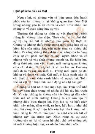Haïnh phuùc laø ñieàu coù thaät

   Ngöôïc laïi, coù nhöõng yeáu toá lieân quan ñeán haïnh
phuùc cuûa ta, nhöng ta laïi khoâng quan taâm ñeán. Moät
trong nhöõng yeáu toá ñoù chính laø caùch nhìn nhaän cuûa
chuùng ta veà cuoäc soáng hay söï vaät.
    Thöôøng thì chuùng ta nhìn söï vaät theo moät caùch
rieâng leû, khoâng toaøn dieän. Theo caùch nhìn nhö theá,
söï vaät bò caét ñöùt ñi nhöõng moái quan heä thöïc coù.
Chuùng ta khoâng thaáy raèng trong moät boâng hoa coù söï
hieän höõu cuûa naéng aám, cuûa nöôùc möa vaø nhieàu thöù
khaùc. Ta cuõng khoâng thaáy ñöôïc cuoäc soáng cuûa ta ñang
chòu söï chi phoái cuûa taát caû moïi ngöôøi khaùc vaø caû
nhöõng yeáu toá vaät chaát chung quanh ta. Söï hieän höõu
ñoàng thôøi cuûa vaïn vaät laø moät moái töông quan khoâng
chia caét ñöôïc. Caùi naøy coù laø vì caùi kia coù. Caùi naøy
maát ñi laø vì caùi kia maát ñi. Trong moái quan heä ñoù,
khoâng coù ñöôïc vaø maát. Caùi maát ôû khía caïnh naøy laø
caùi ñöôïc ôû moät khía caïnh khaùc vaø ngöôïc laïi. Toaøn
theå söï vaät vaãn hieän höõu sinh ñoäng nhö töï bao giôø.
    Chuùng ta thöû nhìn vaøo moät haït luùa. Thöïc theå nhoû
beù naøy haøm chöùa trong noù nhieàu theá heä caây luùa tröôùc
ñoù. Vì vaäy, chuùng ta khoâng caàn taùc ñoäng gì ñeán caùch
thöùc maø noù sinh tröôûng. Chuùng ta chæ caàn taïo ra
nhöõng ñieàu kieän thuaän lôïi. Haït luùa töï noù bieát caùch
phaûi naûy maàm, ñaâm choài, ra hoa, keát haït... nhö theá
naøo. Roõ raøng laø söï hieän höõu cuûa haït luùa khoâng hoaøn
toaøn rieâng leû. Noù coù moái quan heä chaët cheõ vôùi taát caû
nhöõng caây luùa tröôùc ñaây. Nhìn roäng ra, söï sinh
tröôûng cuûa noù laïi coù quan heä chaët cheõ vôùi nhöõng yeáu
toá moâi tröôøng hieän taïi, vaø nhieàu ñieàu khaùc nöõa...

                                  102
 