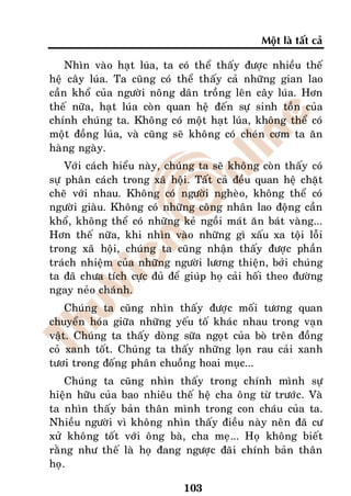 Moät laø taát caû

    Nhìn vaøo haït luùa, ta coù theå thaáy ñöôïc nhieàu theá
heä caây luùa. Ta cuõng coù theå thaáy caû nhöõng gian lao
caàn khoå cuûa ngöôøi noâng daân troàng leân caây luùa. Hôn
theá nöõa, haït luùa coøn quan heä ñeán söï sinh toàn cuûa
chính chuùng ta. Khoâng coù moät haït luùa, khoâng theå coù
moät ñoàng luùa, vaø cuõng seõ khoâng coù cheùn côm ta aên
haøng ngaøy.
    Vôùi caùch hieåu naøy, chuùng ta seõ khoâng coøn thaáy coù
söï phaân caùch trong xaõ hoäi. Taát caû ñeàu quan heä chaët
cheõ vôùi nhau. Khoâng coù ngöôøi ngheøo, khoâng theå coù
ngöôøi giaøu. Khoâng coù nhöõng coâng nhaân lao ñoäng caàn
khoå, khoâng theå coù nhöõng keû ngoài maùt aên baùt vaøng...
Hôn theá nöõa, khi nhìn vaøo nhöõng gì xaáu xa toäi loãi
trong xaõ hoäi, chuùng ta cuõng nhaän thaáy ñöôïc phaàn
traùch nhieäm cuûa nhöõng ngöôøi löông thieän, bôûi chuùng
ta ñaõ chöa tích cöïc ñuû ñeå giuùp hoï caûi hoái theo ñöôøng
ngay neûo chaùnh.
    Chuùng ta cuõng nhìn thaáy ñöôïc moái töông quan
chuyeån hoùa giöõa nhöõng yeáu toá khaùc nhau trong vaïn
vaät. Chuùng ta thaáy doøng söõa ngoït cuûa boø treân ñoàng
coû xanh toát. Chuùng ta thaáy nhöõng loïn rau caûi xanh
töôi trong ñoáng phaân chuoàng hoai muïc...
    Chuùng ta cuõng nhìn thaáy trong chính mình söï
hieän höõu cuûa bao nhieâu theá heä cha oâng töø tröôùc. Vaø
ta nhìn thaáy baûn thaân mình trong con chaùu cuûa ta.
Nhieàu ngöôøi vì khoâng nhìn thaáy ñieàu naøy neân ñaõ cö
xöû khoâng toát vôùi oâng baø, cha meï... Hoï khoâng bieát
raèng nhö theá laø hoï ñang ngöôïc ñaõi chính baûn thaân
hoï.

                              103
 