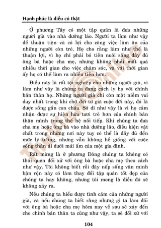 Haïnh phuùc laø ñieàu coù thaät

    ÔÛ phöông Taây coù moät taäp quaùn laø ñöa nhöõng
ngöôøi giaø vaøo nhaø döôõng laõo. Ngöôøi ta laøm nhö vaäy
ñeå thuaän tieän vaø coù lôïi cho coâng vieäc laøm aên cuûa
nhöõng ngöôøi coøn treû. Hoï cho raèng laøm nhö theá laø
thuaän lôïi, vì hoï chæ phaûi boû tieàn nuoâi soáng ñaày ñuû
oâng baø hoaëc cha meï, nhöng khoâng phaûi maát quaù
nhieàu thôøi gian cho vieäc chaêm soùc, vaø vôùi thôøi gian
aáy hoï coù theå laøm ra nhieàu tieàn hôn.
    Ñieàu naøy laø raát toäi nghieäp cho nhöõng ngöôøi giaø, vì
laøm nhö vaäy laø chuùng ta ñang caùch ly hoï vôùi chính
baûn thaân hoï. Nhöõng ngöôøi giaø chæ coøn moät nieàm vui
duy nhaát trong khi chôø ñôïi töø giaõ cuoäc ñôøi naøy, ñoù laø
ñöôïc soáng gaàn con chaùu. Sôû dó nhö vaäy laø vì hoï caûm
nhaän ñöôïc söï hieän höõu töôi treû hôn cuûa chính baûn
thaân mình trong theá heä noái tieáp. Khi chuùng ta ñöa
cha meï hoaëc oâng baø vaøo nhaø döôõng laõo, ñieàu kieän vaät
chaát trong nhöõng nôi naøy tuy coù theå laø ñaày ñuû ñeán
möùc lyù töôûng, nhöng vaãn khoâng heà gioáng vôùi cuoäc
soáng thaân aùi döôùi maùi aám cuûa moät gia ñình.
   Raát möøng laø ôû phöông Ñoâng chuùng ta khoâng coù
thoùi quen ñoái xöû vôùi oâng baø hoaëc cha meï theo caùch
nhö vaäy. Toâi khoâng bieát roài ñaây neáp soáng vaên minh
baän roän naøy coù laøm thay ñoåi taäp quaùn toát ñeïp cuûa
chuùng ta hay khoâng, nhöng toâi mong laø ñieàu ñoù seõ
khoâng xaûy ra.
    Neáu chuùng ta hieåu ñöôïc tình caûm cuûa nhöõng ngöôøi
giaø, vaø neáu chuùng ta bieát raèng nhöõng gì ta laøm ñoái
vôùi oâng baø hoaëc cha meï hoâm nay veà sau seõ xaûy ñeán
cho chính baûn thaân ta cuõng nhö vaäy, ta seõ ñoái xöû vôùi

                                  104
 