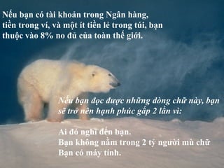 Nếu bạn có tài khoản trong Ngân hàng, tiền trong ví, và một ít tiền lẻ trong túi, bạn thuộc vào 8% no đủ của toàn thế giới. Nếu bạn đọc được những dòng chữ này, bạn sẽ trở nên hạnh phúc gấp 2 lần vì: Ai đó nghĩ đến bạn. Bạn không nằm trong 2 tỷ người mù chữ Bạn có máy tính. 