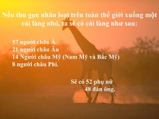 Nếu thu gọn nhân loại trên toàn thế giới xuống một cái làng nhỏ, ta sẽ có cái làng như sau: 57 người châu Á 21 người châu Âu 14 Người châu Mỹ (Nam Mỹ và Bắc Mỹ) 8 người châu Phi. Sẽ có 52 phụ nữ   48 đàn ông. 