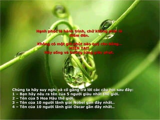 Hạnh phúc là hành trình, chứ không phải là điểm đến. Không có một giờ phút nào quý cho bằng… HIỆN TẠI! Hãy sống và hưởng từng giây phút. Ch ú ng ta h ã y suy ngh ỉ  v à  c ố  g ắ ng tr ả  l ờ i c á c c â u h ỏ i sau  đâ y: 1 –  B ạ n h ã y n ê u ra t ê n c ủ a 5 ng ườ i gi à u nh ấ t th ế  gi ớ i . 2 –  T ê n c ủ a 5 Hoa H ậ u th ế  gi ớ i . 3 –  T ê n c ủ a 10 ng ườ i l ã nh gi ả i Nobel g ầ n  đâ y nh ấ t. . 4 –  T ên của 10 người lãnh giải Oscar gần đây nhất. . 