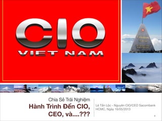 Chia Sẻ Trãi Nghiệm 
Hành Trình Đến CIO, 
CEO, và....??? 
Lê Tấn Lộc - Nguyên CIO/CEO Sacombank 
HCMC, Ngày 16/05/2013 
$1 
 