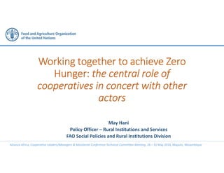Alliance-Africa, Cooperative Leaders/Managers & Ministerial Conference Technical Committee Meeting, 28 – 31 May 2018, Maputo, Mozambique
Working together to achieve Zero
Hunger: the central role of
cooperatives in concert with other
actors
May Hani
Policy Officer – Rural Institutions and Services
FAO Social Policies and Rural Institutions Division
 