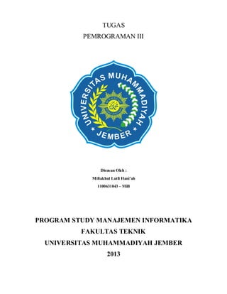 TUGAS
PEMROGRAMAN III

Disusun Oleh :
Miftakhul Lutfi Hani’ah
1100631043 – MiB

PROGRAM STUDY MANAJEMEN INFORMATIKA
FAKULTAS TEKNIK
UNIVERSITAS MUHAMMADIYAH JEMBER
2013

 