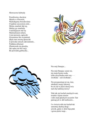 Słowocowe hybrydy

Prześliwimy złociście
Morele w śliworele,
Wyhodujemy brzoskwiśnie
O jędrnie soczystym ciele...
Melon zmalinić dał się,
Maliny go zmaliniły
I melodyjnym stał się
Malimelonem miłym.
A już porzesty, agreczki
Zrozumiesz bez wyjaśnień
(Były tam zresztą sprzeczki
Z powodu ostrych zakwaśnień)...
Poddana arbuzacji
Zbuntowała się gruszka,
Jak sądzę nie bez racji,
Bo powstała garbuszka...




                                  Nie mój Dunajec...

                                  Nie mój Dunajec szumi mi,
                                  nie moja bystra woda,
                                  tylko przychodzą stare sny – –
                                  swoboda – och swoboda!...

                                  Nie przypominaj mi się, śnie,
                                  młodości mojej zdrowej,
                                  bo mi żal w piersi duszę rwie
                                  nad siłę ludzkiej mowy!

                                  Nikt tak nie kochał smolnych watr,
                                  trzasku i dymu stosów
                                  i nikt znad głuchych szczytów Tatr
                                  patrzących w dół niebiosów...

                                  I w świecie nikt nie kochał tak
                                  samotnej skalnej drogi –
                                  urwisk, gdzie w dole buja ptak
                                  i groza pieści nogi...
 