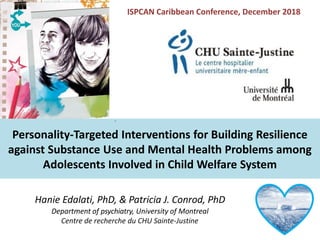 Hanie Edalati, PhD, & Patricia J. Conrod, PhD
Department of psychiatry, University of Montreal
Centre de recherche du CHU Sainte-Justine
Personality-Targeted Interventions for Building Resilience
against Substance Use and Mental Health Problems among
Adolescents Involved in Child Welfare System
ISPCAN Caribbean Conference, December 2018
 