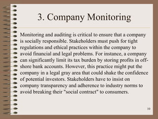 3. Company Monitoring
Monitoring and auditing is critical to ensure that a company
is socially responsible. Stakeholders must push for tight
regulations and ethical practices within the company to
avoid financial and legal problems. For instance, a company
can significantly limit its tax burden by storing profits in off-
shore bank accounts. However, this practice might put the
company in a legal gray area that could shake the confidence
of potential investors. Stakeholders have to insist on
company transparency and adherence to industry norms to
avoid breaking their "social contract" to consumers.
10
 