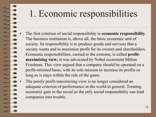 1. Economic responsibilities
• The first criterion of social responsibility is economic responsibility.
The business institution is, above all, the basic economic unit of
society. Its responsibility is to produce goods and services that a
society wants and to maximize profit for its owners and shareholders.
Economic responsibilities, carried to the extreme, is called profit-
maximizing view; it was advocated by Nobel economist Milton
Friedman. This view argued that a company should be operated on a
profit-oriented basis, with its sole mission to increase its profits so
long as is stays within the rule of the game.
• The purely profit-maximizing view is no longer considered an
adequate criterion of performance in the world in general. Treating
economic gain in the social as the only social responsibility can lead
companies into trouble.
18
 