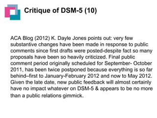 Critique of DSM-5 (10)

ACA Blog (2012) K. Dayle Jones points out: very few
substantive changes have been made in response to public
comments since first drafts were posted-despite fact so many
proposals have been so heavily criticized. Final public
comment period originally scheduled for September- October
2011, has been twice postponed because everything is so far
behind–first to January-February 2012 and now to May 2012.
Given the late date, new public feedback will almost certainly
have no impact whatever on DSM-5 & appears to be no more
than a public relations gimmick.

 
