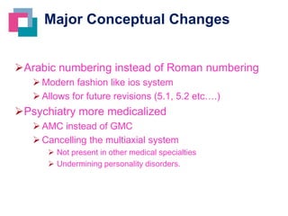 Major Conceptual Changes
Arabic numbering instead of Roman numbering
 Modern fashion like ios system
 Allows for future revisions (5.1, 5.2 etc….)

Psychiatry more medicalized
 AMC instead of GMC
 Cancelling the multiaxial system
 Not present in other medical specialties
 Undermining personality disorders.

 