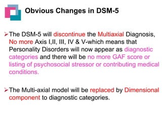 Obvious Changes in DSM-5
The DSM-5 will discontinue the Multiaxial Diagnosis,
No more Axis I,II, III, IV & V-which means that
Personality Disorders will now appear as diagnostic
categories and there will be no more GAF score or
listing of psychosocial stressor or contributing medical
conditions.
The Multi-axial model will be replaced by Dimensional
component to diagnostic categories.

 