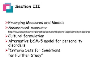 Section III
Emerging Measures and Models
Assessment measures
http://www.psychiatry.org/practice/dsm/dsm5/online-assessment-measures

Cultural formulation
Alternative DSM-5 model for personality
disorders
“Criteria Sets for Conditions
for Further Study”

 