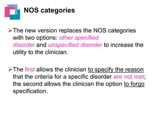 NOS categories
The new version replaces the NOS categories
with two options: other specified
disorder and unspecified disorder to increase the
utility to the clinician.
The first allows the clinician to specify the reason
that the criteria for a specific disorder are not met;
the second allows the clinician the option to forgo
specification.

 
