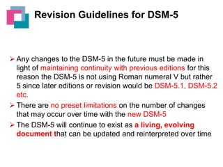 Revision Guidelines for DSM-5

 Any changes to the DSM-5 in the future must be made in
light of maintaining continuity with previous editions for this
reason the DSM-5 is not using Roman numeral V but rather
5 since later editions or revision would be DSM-5.1, DSM-5.2
etc.
 There are no preset limitations on the number of changes
that may occur over time with the new DSM-5
 The DSM-5 will continue to exist as a living, evolving
document that can be updated and reinterpreted over time

 