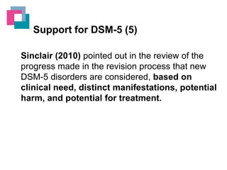 Support for DSM-5 (5)
Sinclair (2010) pointed out in the review of the
progress made in the revision process that new
DSM-5 disorders are considered, based on
clinical need, distinct manifestations, potential
harm, and potential for treatment.

 
