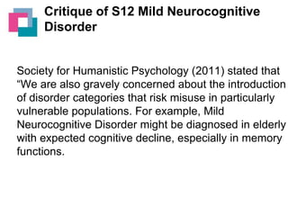 Critique of S12 Mild Neurocognitive
Disorder

Society for Humanistic Psychology (2011) stated that
“We are also gravely concerned about the introduction
of disorder categories that risk misuse in particularly
vulnerable populations. For example, Mild
Neurocognitive Disorder might be diagnosed in elderly
with expected cognitive decline, especially in memory
functions.

 