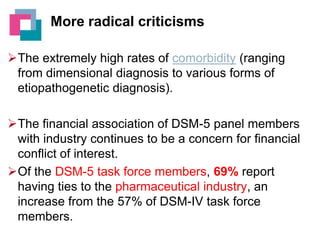 More radical criticisms
The extremely high rates of comorbidity (ranging
from dimensional diagnosis to various forms of
etiopathogenetic diagnosis).
The financial association of DSM-5 panel members
with industry continues to be a concern for financial
conflict of interest.
Of the DSM-5 task force members, 69% report
having ties to the pharmaceutical industry, an
increase from the 57% of DSM-IV task force
members.

 