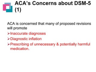 ACA’s Concerns about DSM-5
(1)
ACA is concerned that many of proposed revisions
will promote
Inaccurate diagnoses
Diagnostic inflation
Prescribing of unnecessary & potentially harmful
medication.

 